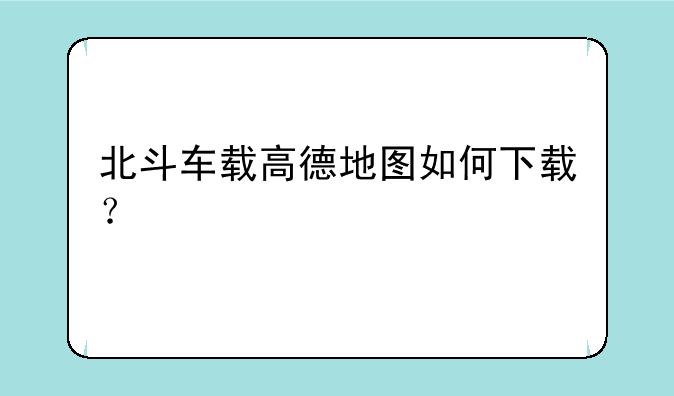 北斗车载高德地图如何下载？