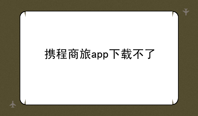 携程商旅app下载不了