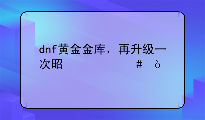 dnf黄金金库，再升级一次是什么？