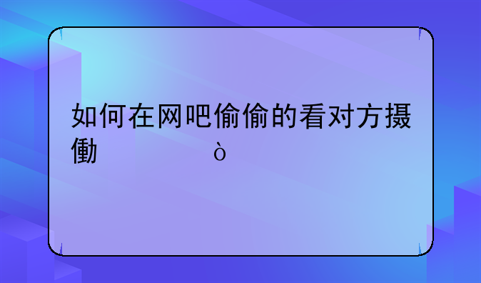 如何在网吧偷偷的看对方摄像头？