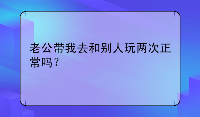 老公带我去和别人玩两次正常吗？