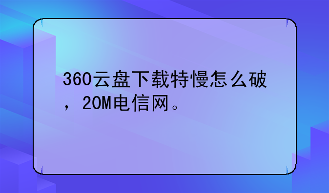 360云盘下载特慢怎么破，20M电信网。