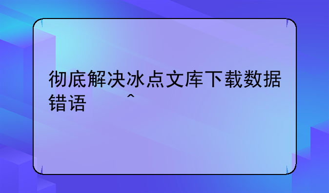 彻底解决冰点文库下载数据错误问题