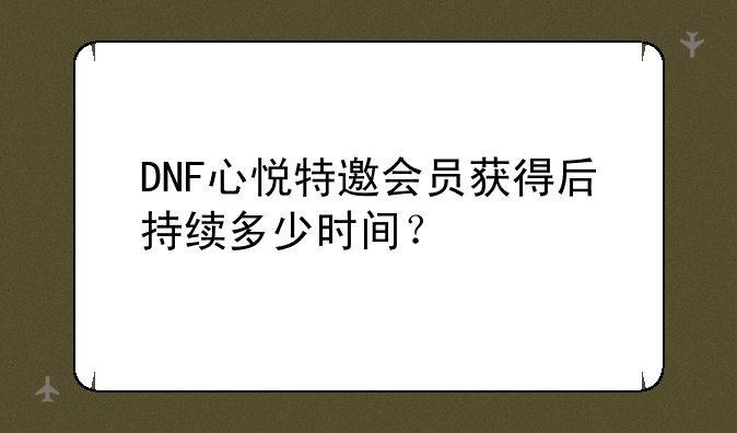 DNF心悦特邀会员获得后持续多少时间？