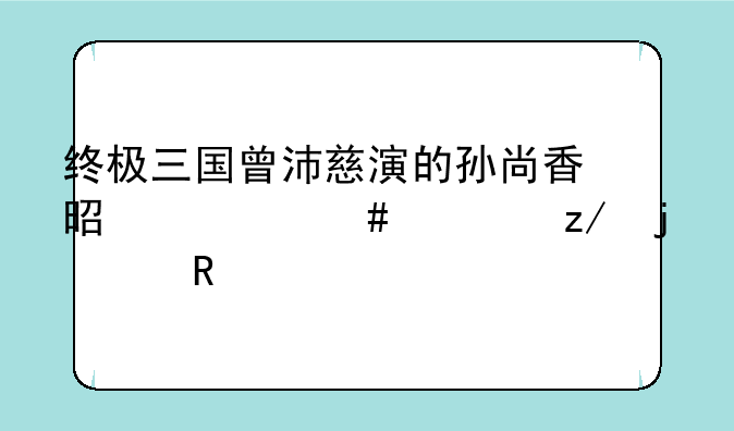 终极三国曾沛慈演的孙尚香是什么类型的女生