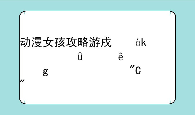 动漫女孩攻略游戏：带你深入了解这款养成游戏