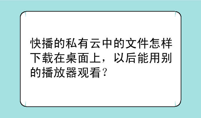 快播的私有云中的文件怎样下载在桌面上，以后能用别的播放器观看？