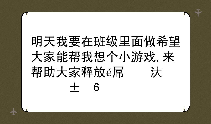 明天我要在班级里面做希望大家能帮我想个小游戏,来帮助大家释放自己的心情.6个人左右能玩就行了.