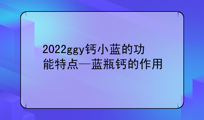 2022ggy钙小蓝的功能特点—蓝瓶钙的作用