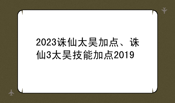 2023诛仙太昊加点、诛仙3太昊技能加点2019