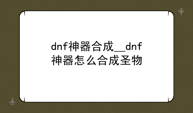 dnf神器合成__dnf神器怎么合成圣物