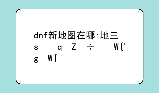 dnf新地图在哪:地下城与勇士新地图在哪