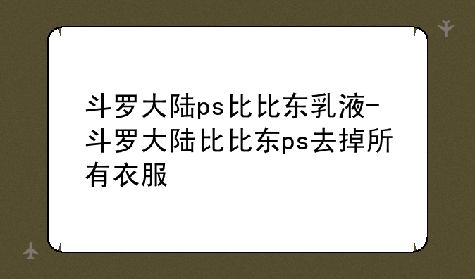 斗罗大陆ps比比东乳液-斗罗大陆比比东ps去掉所有衣服