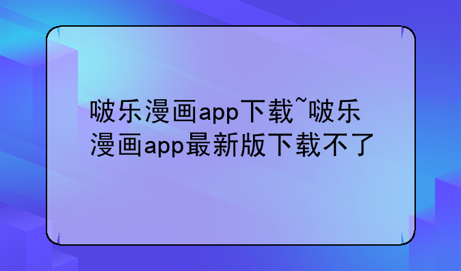 啵乐漫画app下载~啵乐漫画app最新版下载不了
