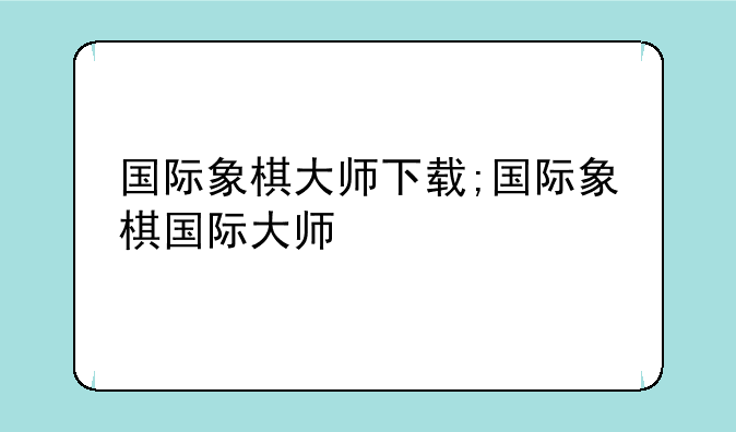 国际象棋大师下载;国际象棋国际大师
