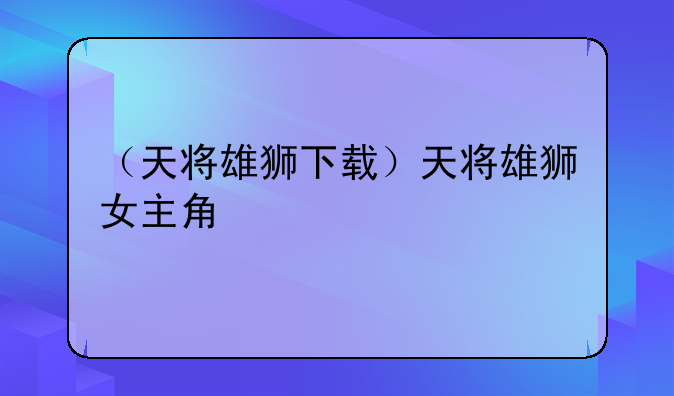 （天将雄狮下载）天将雄狮女主角