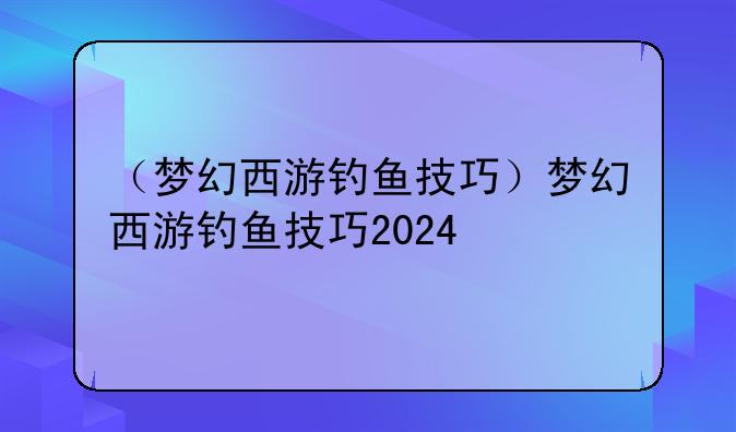 （梦幻西游钓鱼技巧）梦幻西游钓鱼技巧2024