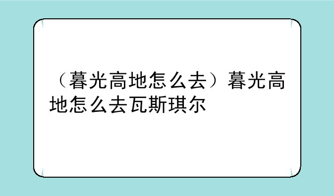 （暮光高地怎么去）暮光高地怎么去瓦斯琪尔