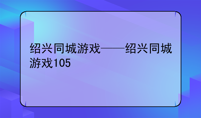 绍兴同城游戏——绍兴同城游戏105