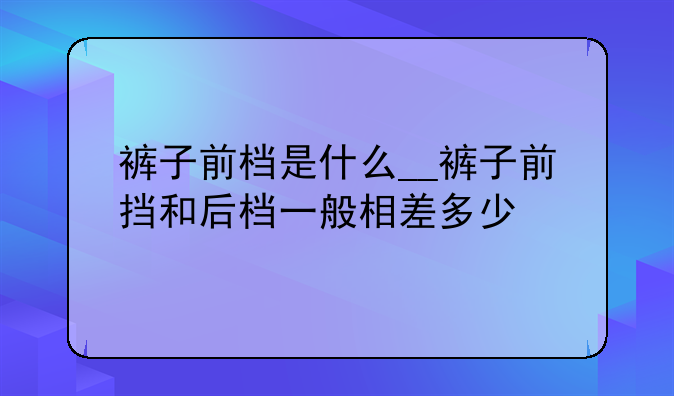 裤子前档是什么__裤子前挡和后档一般相差多少