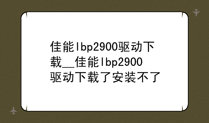佳能lbp2900驱动下载__佳能lbp2900驱动下载了安装不了