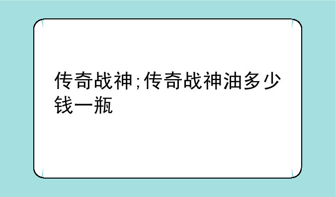 传奇战神;传奇战神油多少钱一瓶