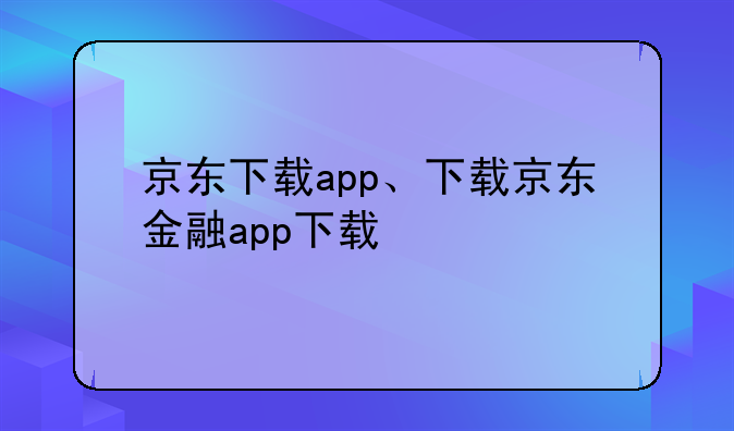 京东下载app、下载京东金融app下载