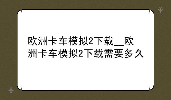 欧洲卡车模拟2下载__欧洲卡车模拟2下载需要多久