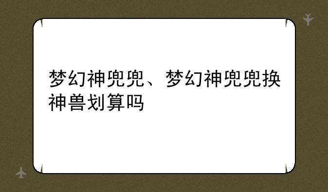 梦幻神兜兜、梦幻神兜兜换神兽划算吗