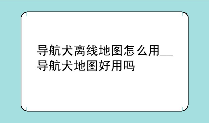 导航犬离线地图怎么用__导航犬地图好用吗