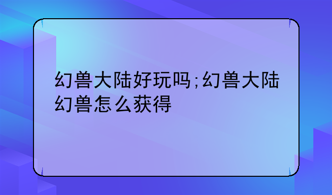 幻兽大陆好玩吗;幻兽大陆幻兽怎么获得