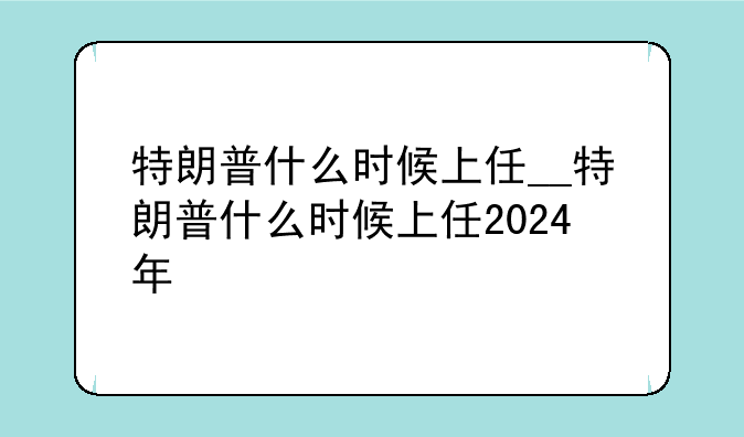 特朗普什么时候上任__特朗普什么时候上任2024年