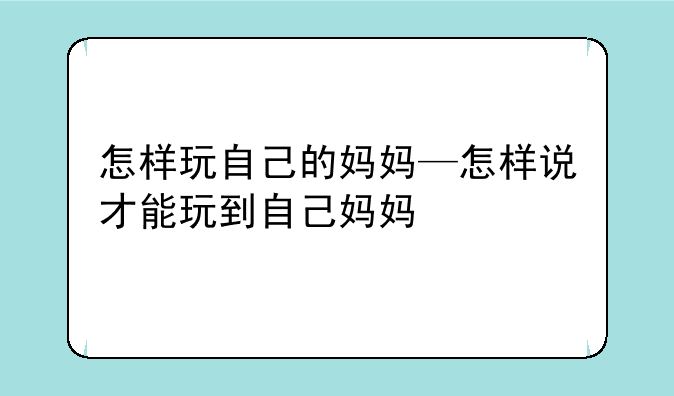 怎样玩自己的妈妈—怎样说才能玩到自己妈妈