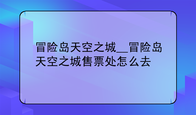 冒险岛天空之城__冒险岛天空之城售票处怎么去