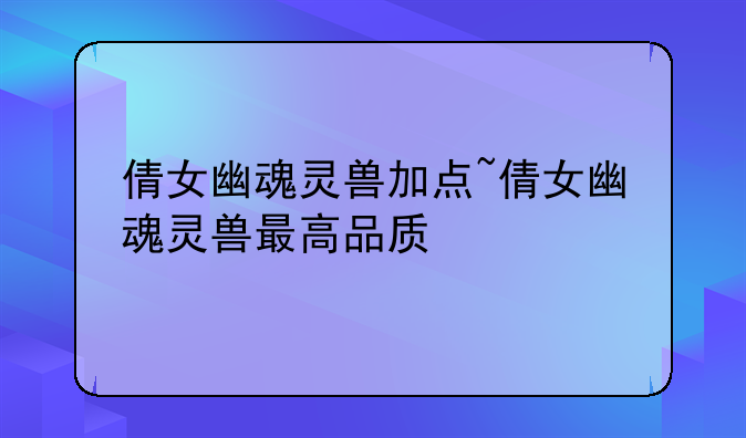 倩女幽魂灵兽加点~倩女幽魂灵兽最高品质
