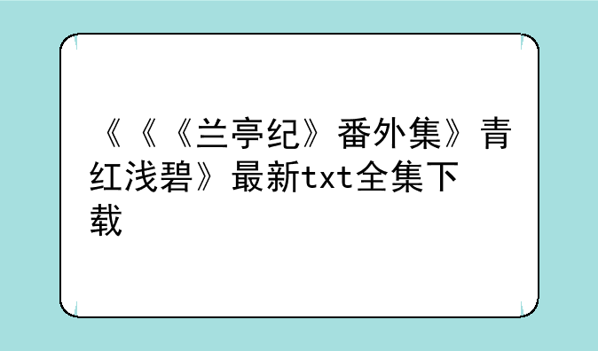 《《《兰亭纪》番外集》青红浅碧》最新txt全集下载