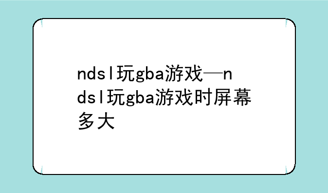 ndsl玩gba游戏—ndsl玩gba游戏时屏幕多大